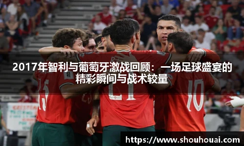 2017年智利与葡萄牙激战回顾：一场足球盛宴的精彩瞬间与战术较量